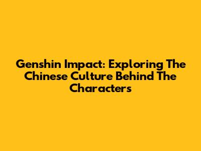 Genshin Impact: Exploring The Chinese Culture Behind The Characters