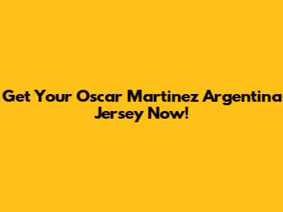 Get Your Oscar Martinez Argentina Jersey Now!