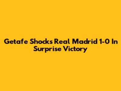 Getafe Shocks Real Madrid 1-0 In Surprise Victory