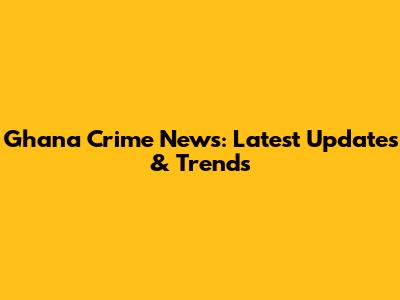 Ghana Crime News: Latest Updates & Trends