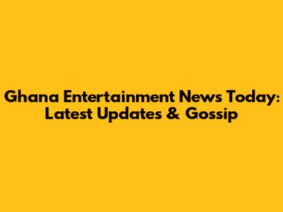 Ghana Entertainment News Today: Latest Updates & Gossip