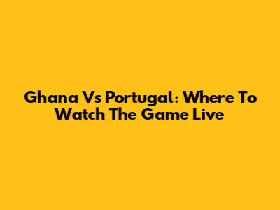 Ghana Vs Portugal: Where To Watch The Game Live