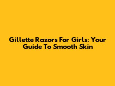 Gillette Razors For Girls: Your Guide To Smooth Skin