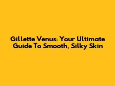Gillette Venus: Your Ultimate Guide To Smooth, Silky Skin