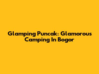Glamping Puncak: Glamorous Camping In Bogor