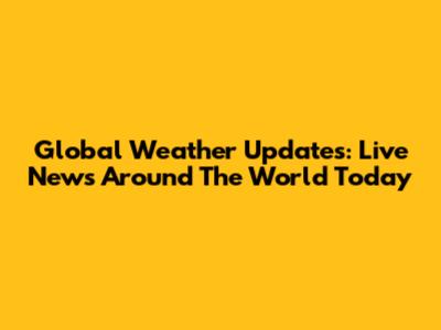 Global Weather Updates: Live News Around The World Today