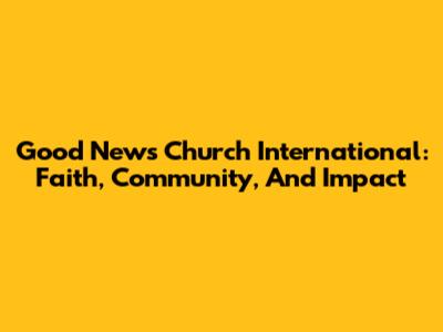 Good News Church International: Faith, Community, And Impact