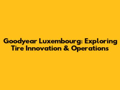 Goodyear Luxembourg: Exploring Tire Innovation & Operations