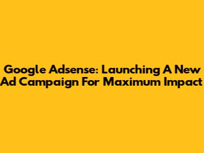 Google Adsense: Launching A New Ad Campaign For Maximum Impact