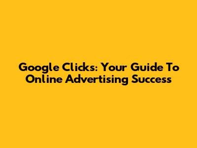 Google Clicks: Your Guide To Online Advertising Success