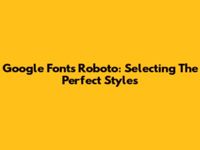 Google Fonts Roboto: Selecting The Perfect Styles
