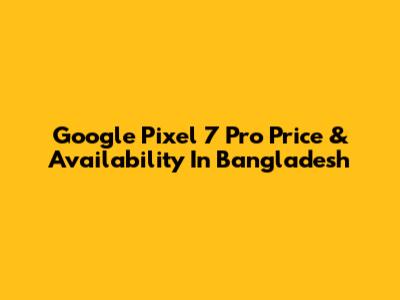 Google Pixel 7 Pro Price & Availability In Bangladesh