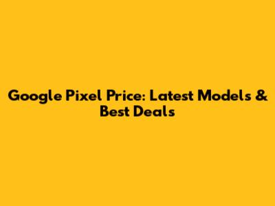 Google Pixel Price: Latest Models & Best Deals
