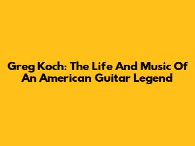 Greg Koch: The Life And Music Of An American Guitar Legend