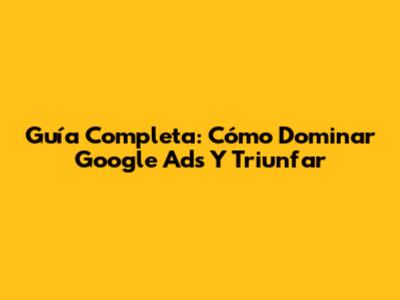 Guía Completa: Cómo Dominar Google Ads Y Triunfar