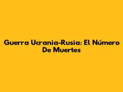 Guerra Ucrania-Rusia: El Número De Muertes