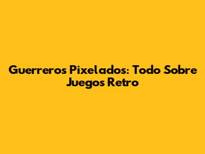 Guerreros Pixelados: Todo Sobre Juegos Retro