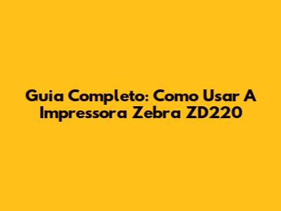Guia Completo: Como Usar A Impressora Zebra ZD220
