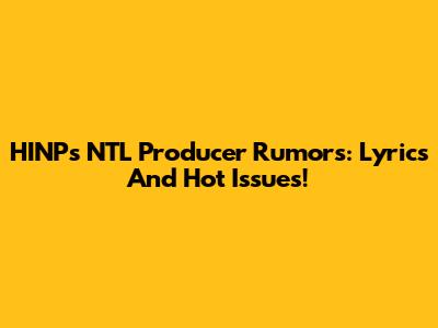 HINP's NTL Producer Rumors: Lyrics And Hot Issues!