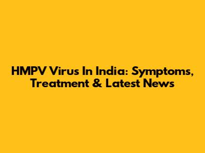HMPV Virus In India: Symptoms, Treatment & Latest News