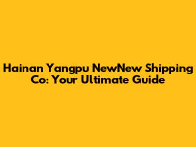 Hainan Yangpu NewNew Shipping Co: Your Ultimate Guide