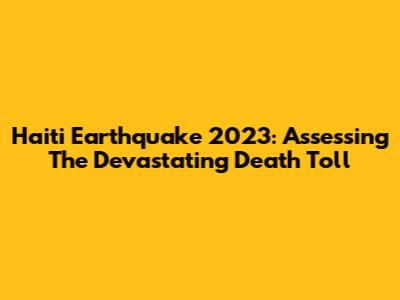 Haiti Earthquake 2023: Assessing The Devastating Death Toll