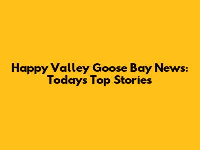 Happy Valley Goose Bay News: Today's Top Stories