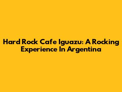 Hard Rock Cafe Iguazu: A Rocking Experience In Argentina