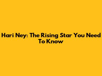 Hari Ney: The Rising Star You Need To Know