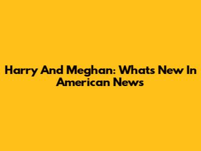 Harry And Meghan: What's New In American News