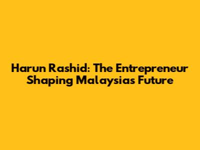 Harun Rashid: The Entrepreneur Shaping Malaysia's Future