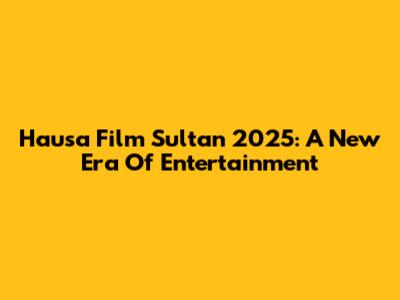 Hausa Film Sultan 2025: A New Era Of Entertainment