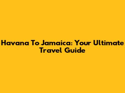 Havana To Jamaica: Your Ultimate Travel Guide