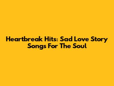 Heartbreak Hits: Sad Love Story Songs For The Soul