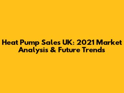 Heat Pump Sales UK: 2021 Market Analysis & Future Trends