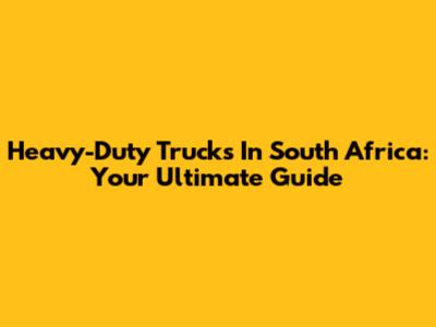 Heavy-Duty Trucks In South Africa: Your Ultimate Guide