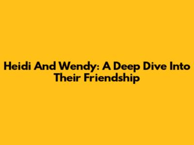Heidi And Wendy: A Deep Dive Into Their Friendship