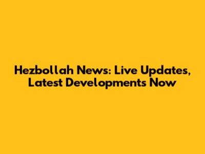 Hezbollah News: Live Updates, Latest Developments Now