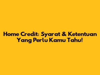 Home Credit: Syarat & Ketentuan Yang Perlu Kamu Tahu!