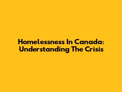 Homelessness In Canada: Understanding The Crisis