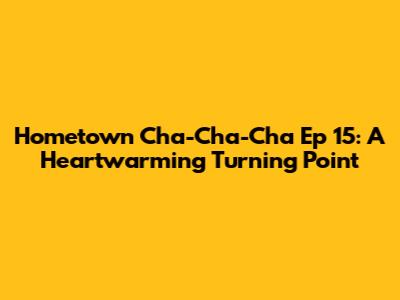 Hometown Cha-Cha-Cha Ep 15: A Heartwarming Turning Point