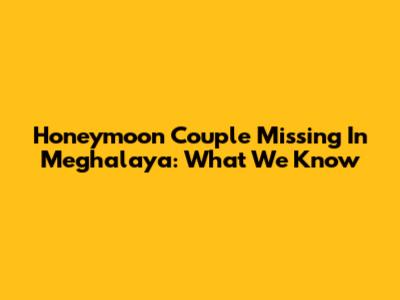 Honeymoon Couple Missing In Meghalaya: What We Know