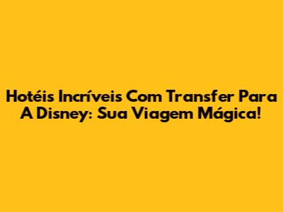 Hotéis Incríveis Com Transfer Para A Disney: Sua Viagem Mágica!