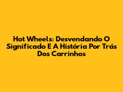 Hot Wheels: Desvendando O Significado E A História Por Trás Dos Carrinhos