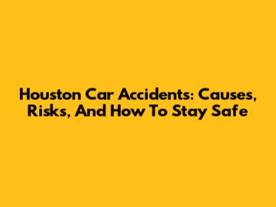 Houston Car Accidents: Causes, Risks, And How To Stay Safe