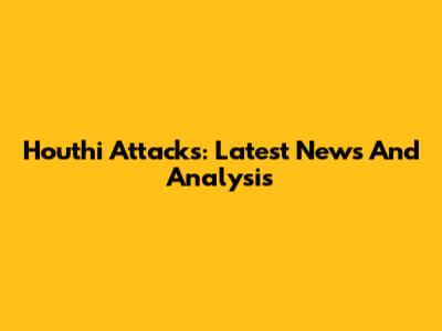 Houthi Attacks: Latest News And Analysis