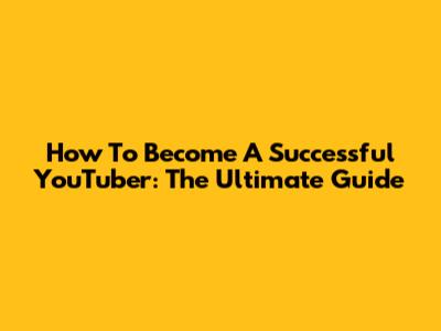 How To Become A Successful YouTuber: The Ultimate Guide