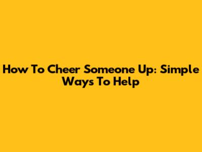 How To Cheer Someone Up: Simple Ways To Help