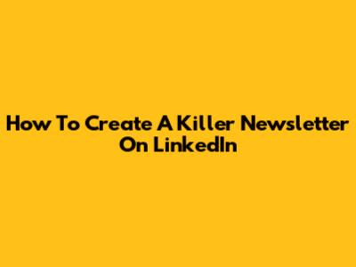 How To Create A Killer Newsletter On LinkedIn