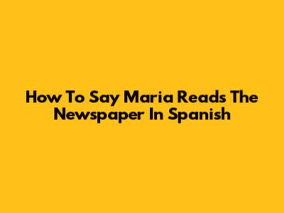 How To Say 'Maria Reads The Newspaper' In Spanish